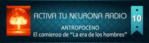 Activa Tu Neurona Radio ® Nº10 ANTROPOCENO. El comienzo de “La era de los hombres”